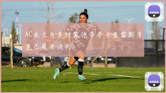 AC米兰与多特蒙德争夺卡查雷斯亨克已展开谈判