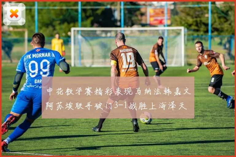 申花教学赛精彩表现马纳法韩嘉文阿苏埃联手破门3-1战胜上海泽天