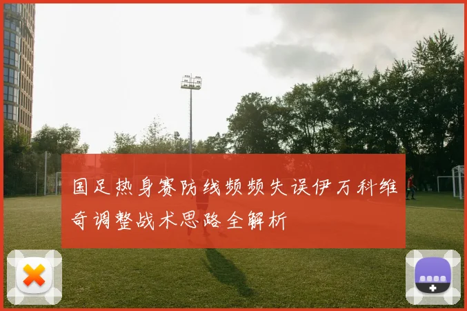 国足热身赛防线频频失误伊万科维奇调整战术思路全解析