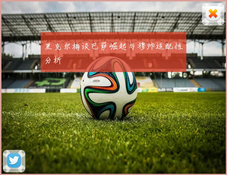 里克尔梅谈巴萨崛起与穆帅适配性分析