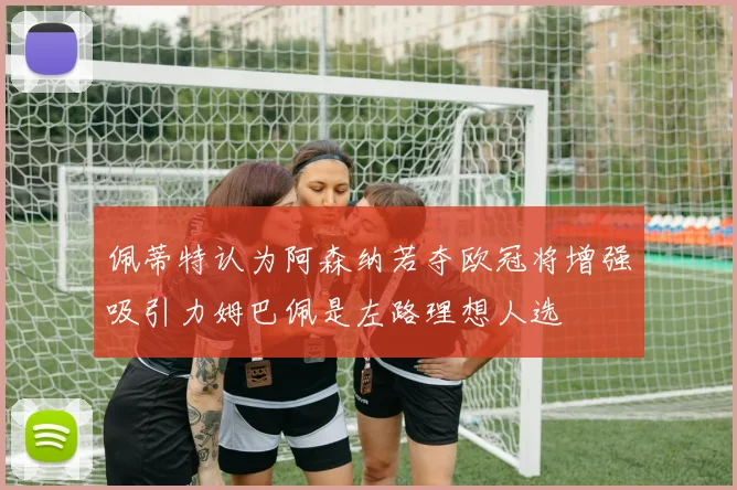 佩蒂特认为阿森纳若夺欧冠将增强吸引力姆巴佩是左路理想人选