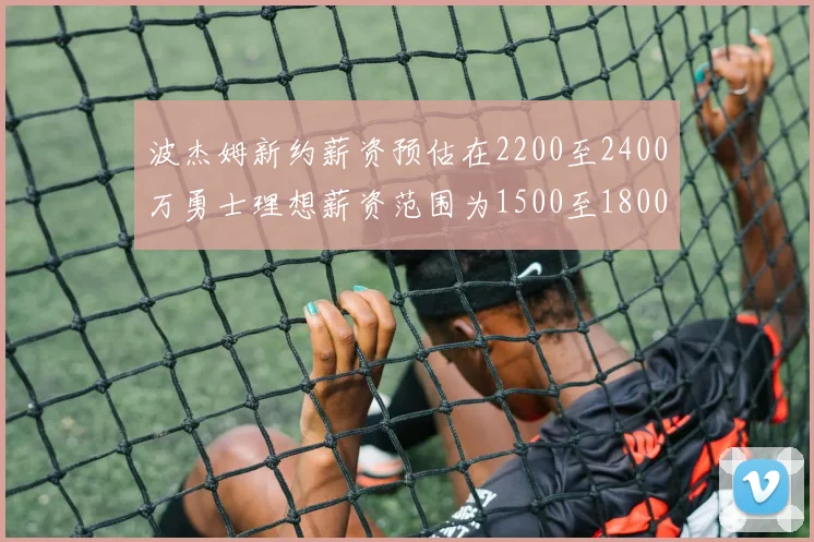 波杰姆新约薪资预估在2200至2400万勇士理想薪资范围为1500至1800万