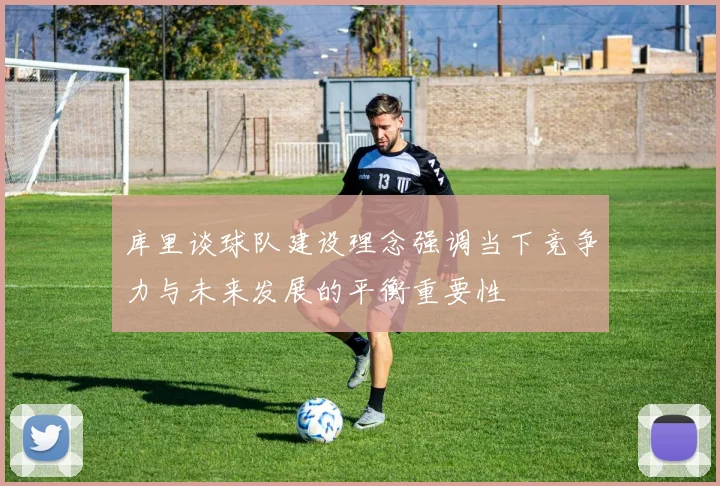 库里谈球队建设理念强调当下竞争力与未来发展的平衡重要性