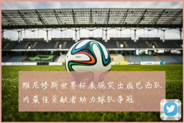 维尼修斯世界杯表现突出成巴西队内最佳贡献者助力球队争冠