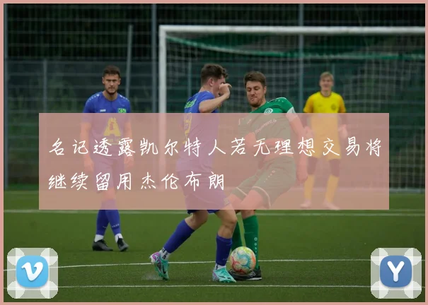 名记透露凯尔特人若无理想交易将继续留用杰伦布朗