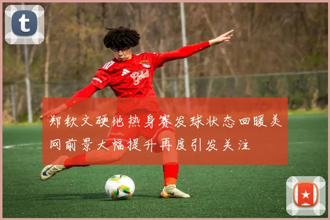 郑钦文硬地热身赛发球状态回暖美网前景大幅提升再度引发关注