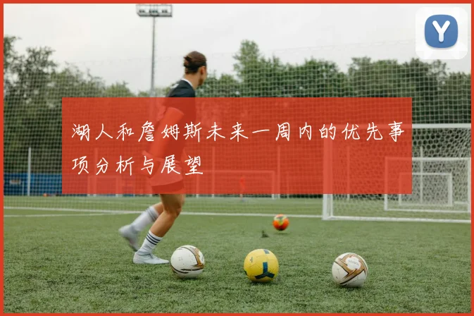 湖人和詹姆斯未来一周内的优先事项分析与展望