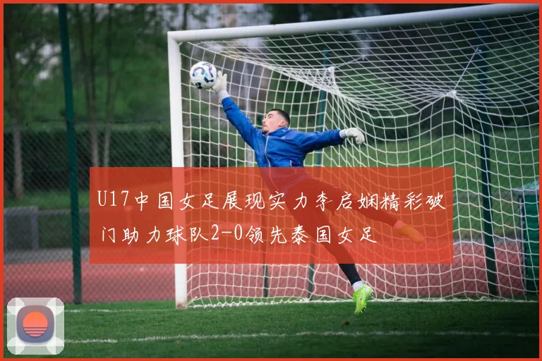 U17中国女足展现实力李启娴精彩破门助力球队2-0领先泰国女足