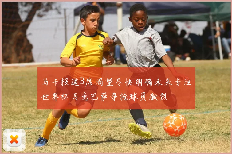 马卡报道B席渴望尽快明确未来专注世界杯马竞巴萨争抢球员激烈