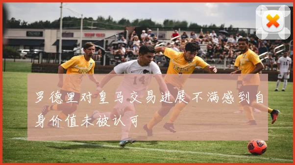 罗德里对皇马交易进展不满感到自身价值未被认可