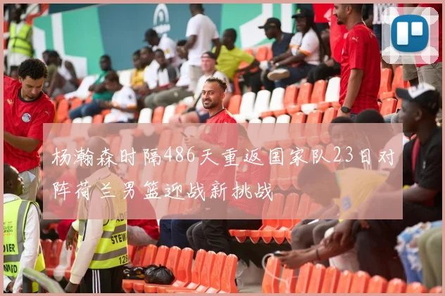 杨瀚森时隔486天重返国家队23日对阵荷兰男篮迎战新挑战