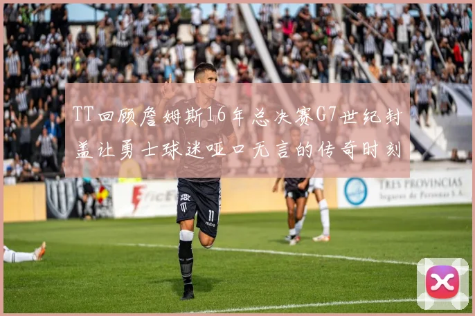 TT回顾詹姆斯16年总决赛G7世纪封盖让勇士球迷哑口无言的传奇时刻