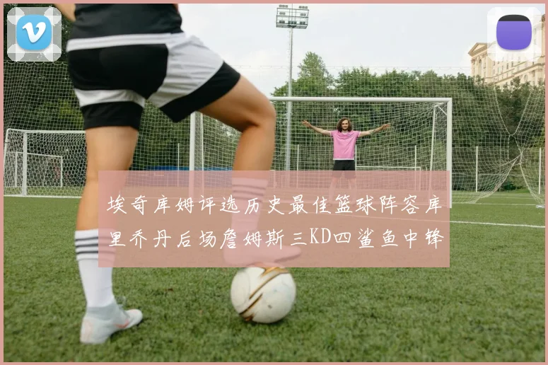埃奇库姆评选历史最佳篮球阵容库里乔丹后场詹姆斯三KD四鲨鱼中锋