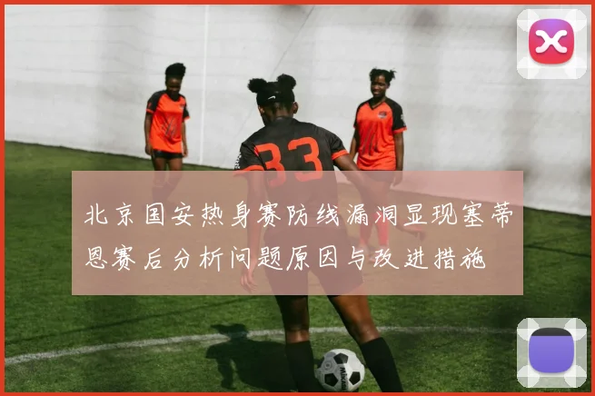 北京国安热身赛防线漏洞显现塞蒂恩赛后分析问题原因与改进措施