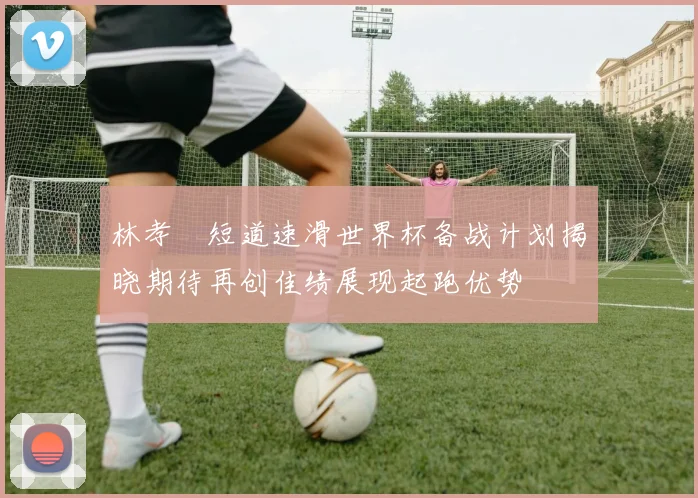 林孝埈短道速滑世界杯备战计划揭晓期待再创佳绩展现起跑优势
