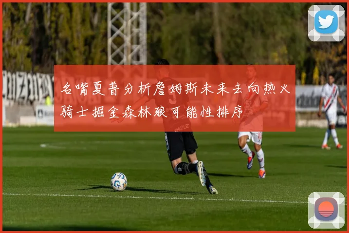 名嘴夏普分析詹姆斯未来去向热火骑士掘金森林狼可能性排序