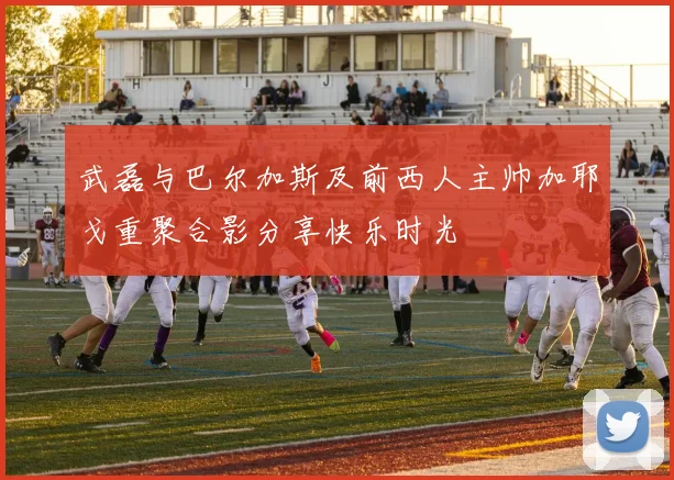 武磊与巴尔加斯及前西人主帅加耶戈重聚合影分享快乐时光