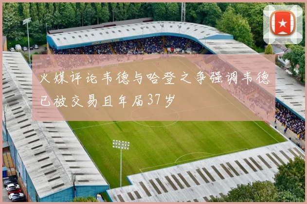 火媒评论韦德与哈登之争强调韦德已被交易且年届37岁