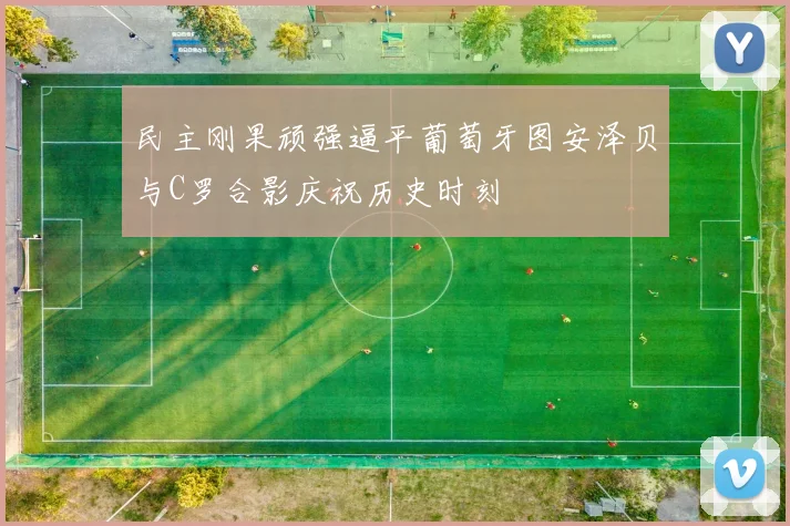 民主刚果顽强逼平葡萄牙图安泽贝与C罗合影庆祝历史时刻