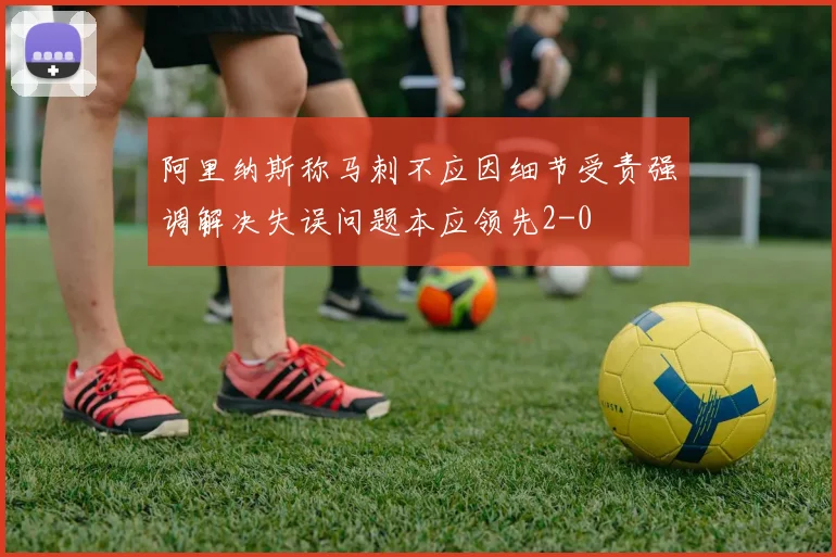 阿里纳斯称马刺不应因细节受责强调解决失误问题本应领先2-0