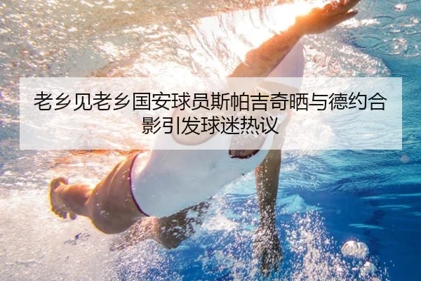 老乡见老乡国安球员斯帕吉奇晒与德约合影引发球迷热议